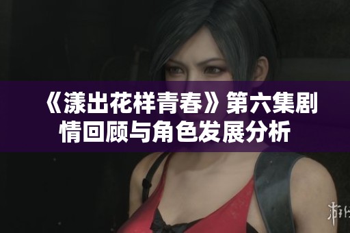 《漾出花样青春》第六集剧情回顾与角色发展分析