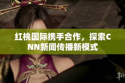 红桃国际携手合作，探索CNN新闻传播新模式