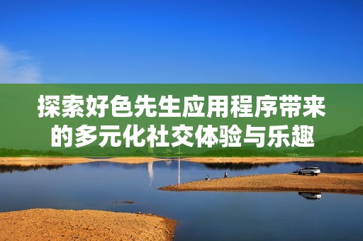 探索好色先生应用程序带来的多元化社交体验与乐趣