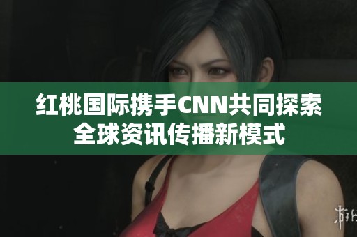 红桃国际携手CNN共同探索全球资讯传播新模式