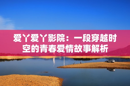 爱丫爱丫影院：一段穿越时空的青春爱情故事解析
