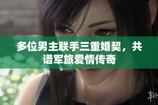 多位男主联手三重婚契，共谱军旅爱情传奇