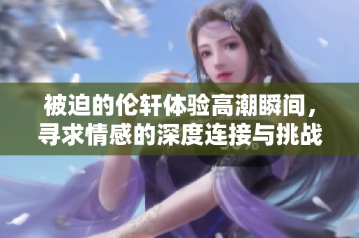被迫的伦轩体验高潮瞬间，寻求情感的深度连接与挑战