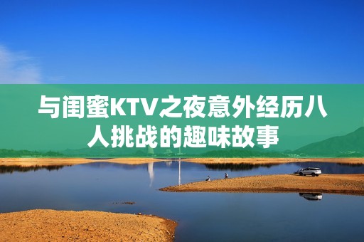 与闺蜜KTV之夜意外经历八人挑战的趣味故事