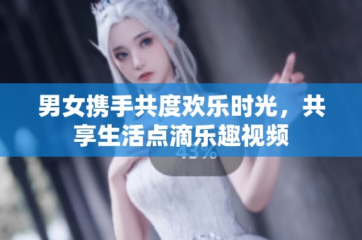 男女携手共度欢乐时光，共享生活点滴乐趣视频