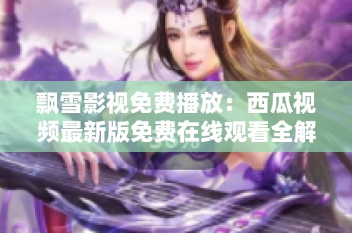 飘雪影视免费播放：西瓜视频最新版免费在线观看全解析
