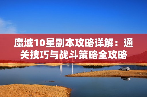 魔域10星副本攻略详解：通关技巧与战斗策略全攻略