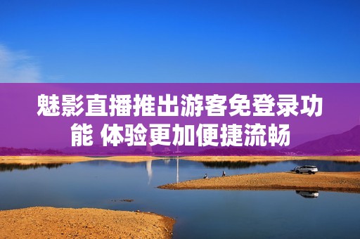 魅影直播推出游客免登录功能 体验更加便捷流畅