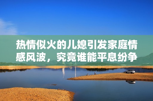 热情似火的儿媳引发家庭情感风波，究竟谁能平息纷争