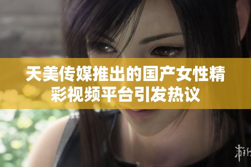 天美传媒推出的国产女性精彩视频平台引发热议