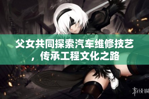 父女共同探索汽车维修技艺，传承工程文化之路