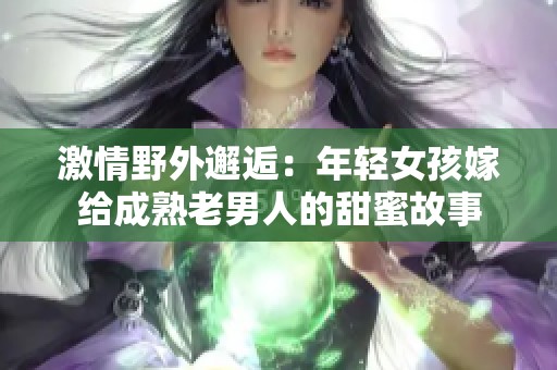激情野外邂逅：年轻女孩嫁给成熟老男人的甜蜜故事