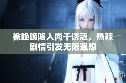 徐晚晚陷入肉干诱惑，热辣剧情引发无限遐想
