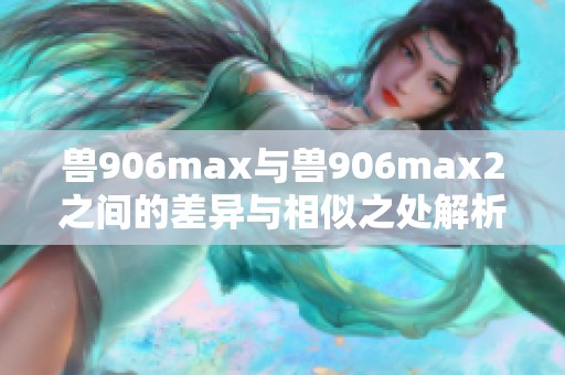 兽906max与兽906max2之间的差异与相似之处解析