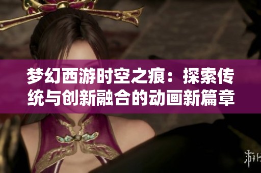 梦幻西游时空之痕：探索传统与创新融合的动画新篇章
