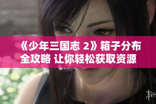 《少年三国志 2》箱子分布全攻略 让你轻松获取资源秘诀
