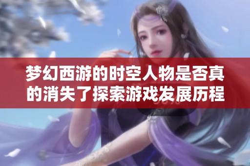 梦幻西游的时空人物是否真的消失了探索游戏发展历程与未来可能性