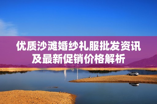 优质沙滩婚纱礼服批发资讯及最新促销价格解析
