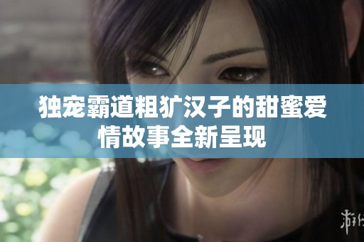 独宠霸道粗犷汉子的甜蜜爱情故事全新呈现