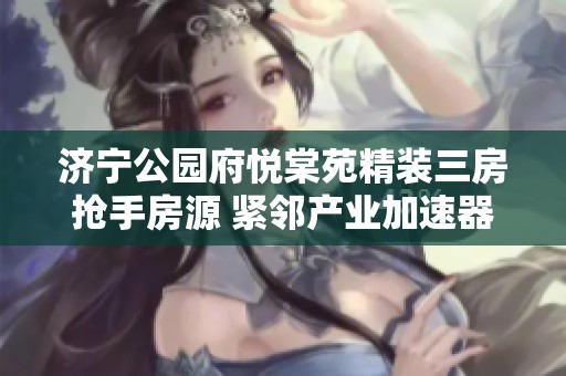 济宁公园府悦棠苑精装三房抢手房源 紧邻产业加速器园区