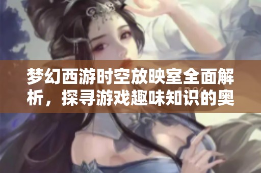 梦幻西游时空放映室全面解析，探寻游戏趣味知识的奥秘
