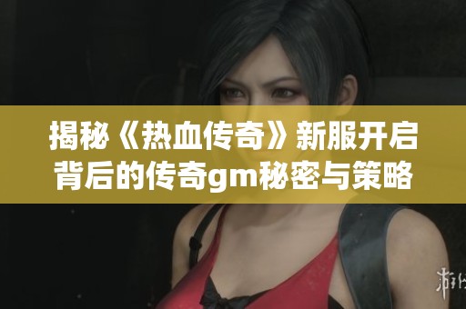 揭秘《热血传奇》新服开启背后的传奇gm秘密与策略
