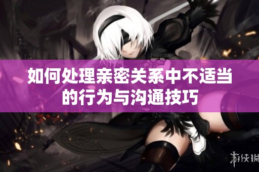 如何处理亲密关系中不适当的行为与沟通技巧