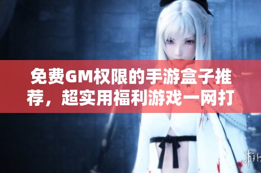 免费GM权限的手游盒子推荐，超实用福利游戏一网打尽