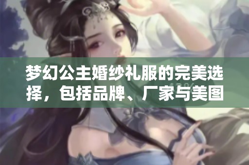 梦幻公主婚纱礼服的完美选择，包括品牌、厂家与美图分享