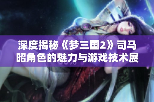 深度揭秘《梦三国2》司马昭角色的魅力与游戏技术展示
