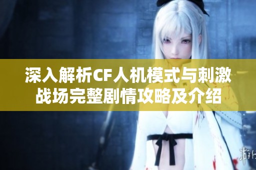 深入解析CF人机模式与刺激战场完整剧情攻略及介绍