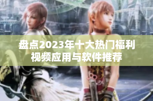 盘点2023年十大热门福利视频应用与软件推荐