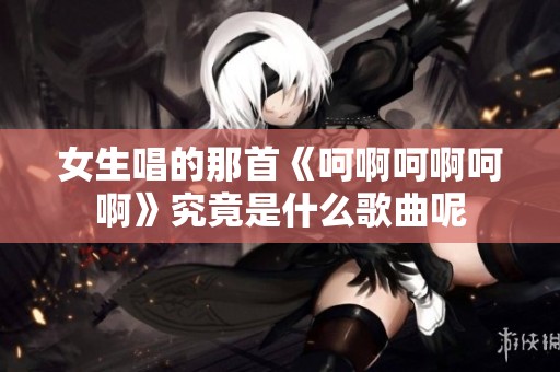 女生唱的那首《呵啊呵啊呵啊》究竟是什么歌曲呢