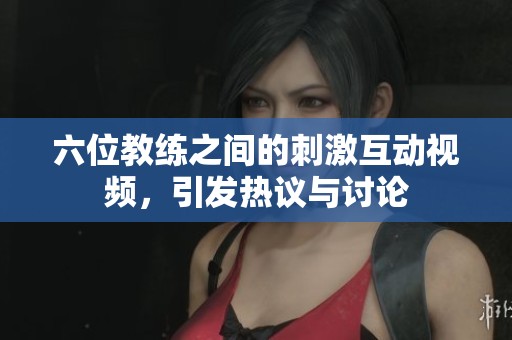 六位教练之间的刺激互动视频，引发热议与讨论