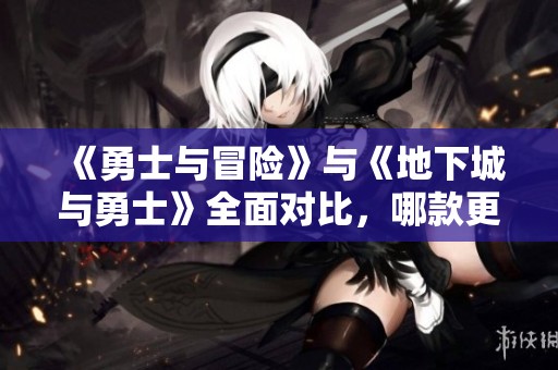 《勇士与冒险》与《地下城与勇士》全面对比，哪款更值得玩？