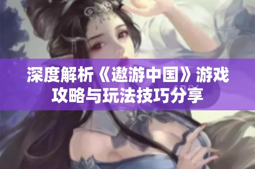 深度解析《遨游中国》游戏攻略与玩法技巧分享