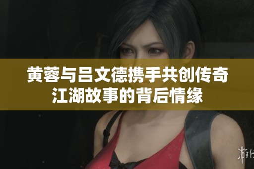 黄蓉与吕文德携手共创传奇江湖故事的背后情缘