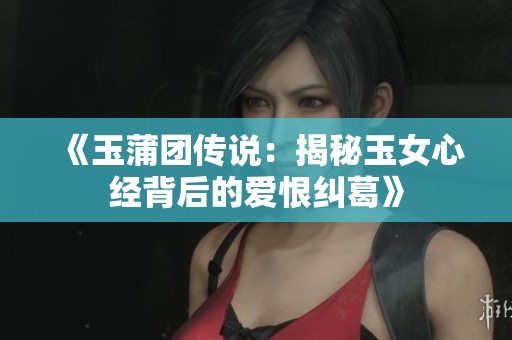 《玉蒲团传说：揭秘玉女心经背后的爱恨纠葛》