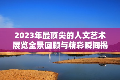 2023年最顶尖的人文艺术展览全景回顾与精彩瞬间揭晓