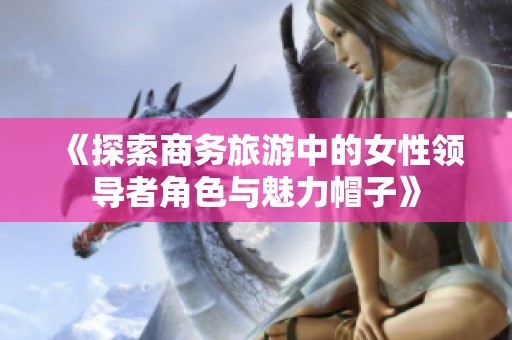 《探索商务旅游中的女性领导者角色与魅力帽子》