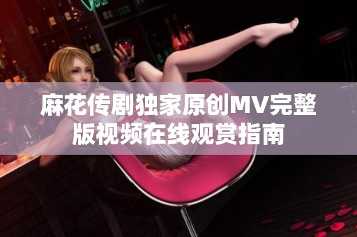 麻花传剧独家原创MV完整版视频在线观赏指南