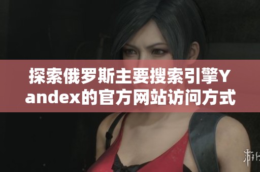探索俄罗斯主要搜索引擎Yandex的官方网站访问方式