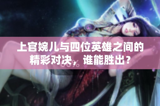 上官婉儿与四位英雄之间的精彩对决，谁能胜出？
