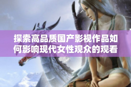 探索高品质国产影视作品如何影响现代女性观众的观看体验