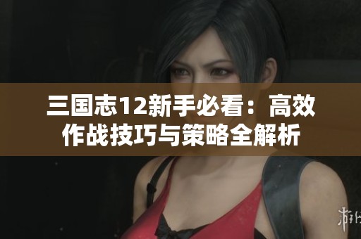 三国志12新手必看：高效作战技巧与策略全解析