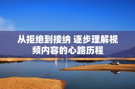 从拒绝到接纳 逐步理解视频内容的心路历程