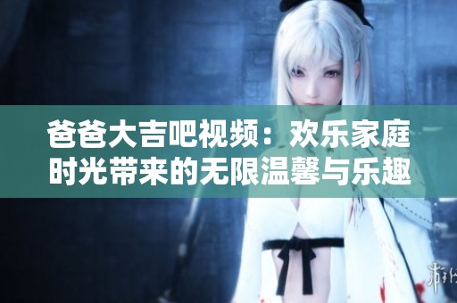 爸爸大吉吧视频：欢乐家庭时光带来的无限温馨与乐趣