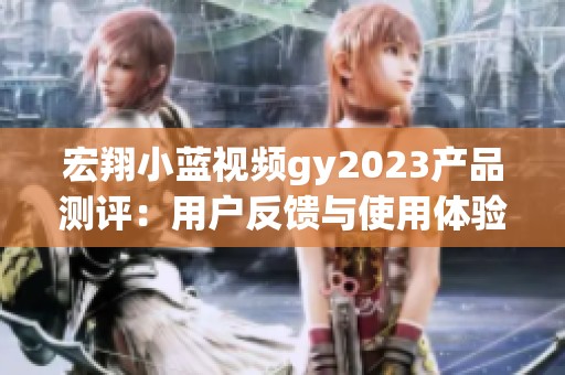 宏翔小蓝视频gy2023产品测评：用户反馈与使用体验详解