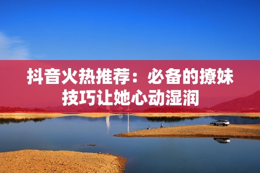 抖音火热推荐：必备的撩妹技巧让她心动湿润