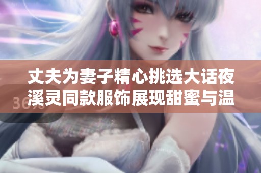 丈夫为妻子精心挑选大话夜溪灵同款服饰展现甜蜜与温馨